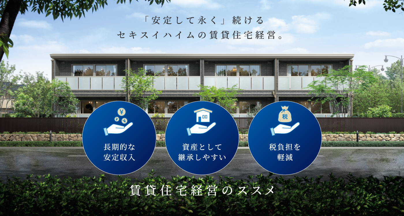 賃貸住宅経営のメリットを紹介する画像。背景には緑豊かな庭とスタイリッシュな低層賃貸住宅があり、上部には『安定して永く続けるセキスイハイムの賃貸住宅経営』というキャッチフレーズが表示されています。下部には『長期的な安定収入』『資産として継承しやすい』『税負担を軽減』の3つのメリットがアイコンとともに紹介され、賃貸住宅経営を促進する内容となっています。