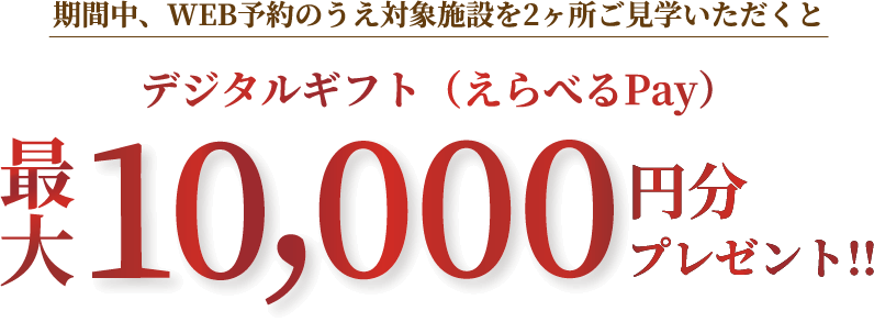 期間中、WEB予約のうえ対象施設を2ヶ所ご見学いただくと、デジタルギフト（えらべるPay）最大10,000円分プレゼント!!